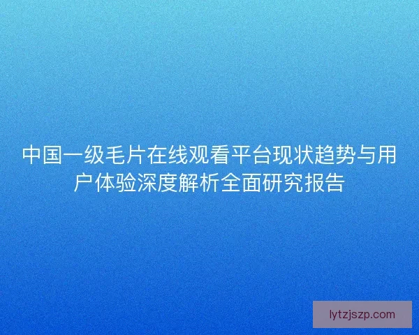 中国一级毛片在线观看平台现状趋势与用户体验深度解析全面研究报告
