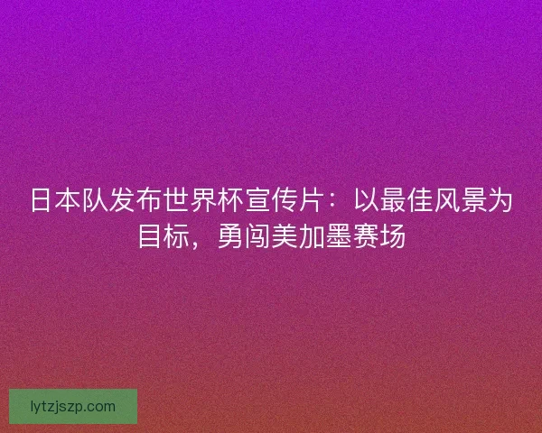 日本队发布世界杯宣传片：以最佳风景为目标，勇闯美加墨赛场