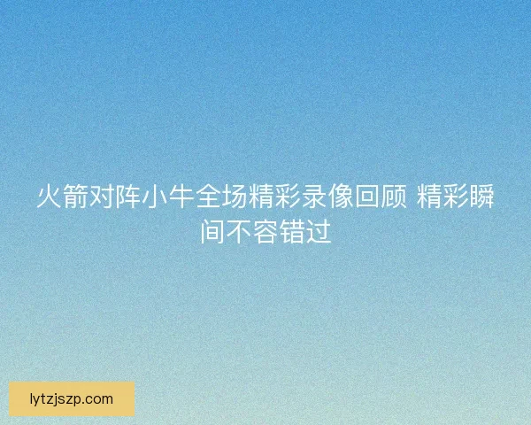 火箭对阵小牛全场精彩录像回顾 精彩瞬间不容错过