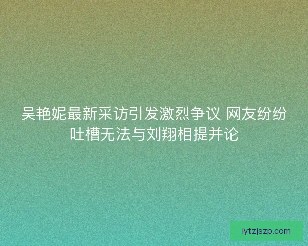 吴艳妮最新采访引发激烈争议 网友纷纷吐槽无法与刘翔相提并论
