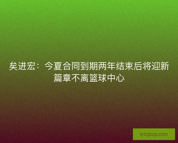 矣进宏：今夏合同到期两年结束后将迎新篇章不离篮球中心