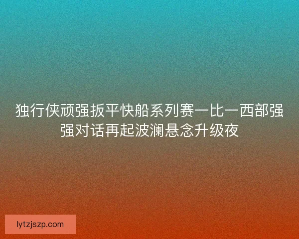 独行侠顽强扳平快船系列赛一比一西部强强对话再起波澜悬念升级夜