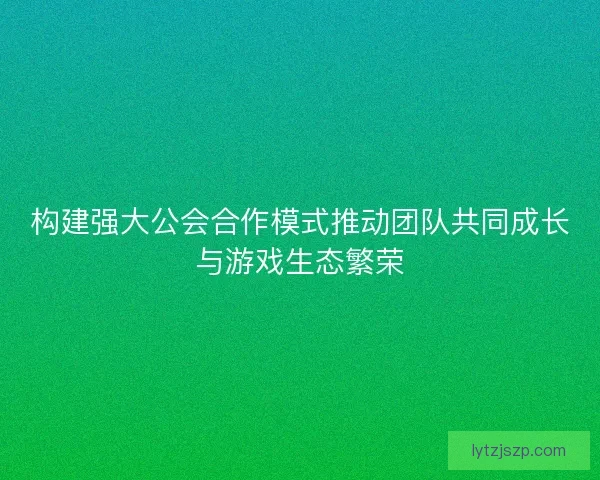 构建强大公会合作模式推动团队共同成长与游戏生态繁荣