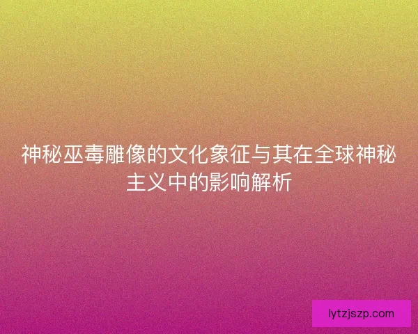 神秘巫毒雕像的文化象征与其在全球神秘主义中的影响解析