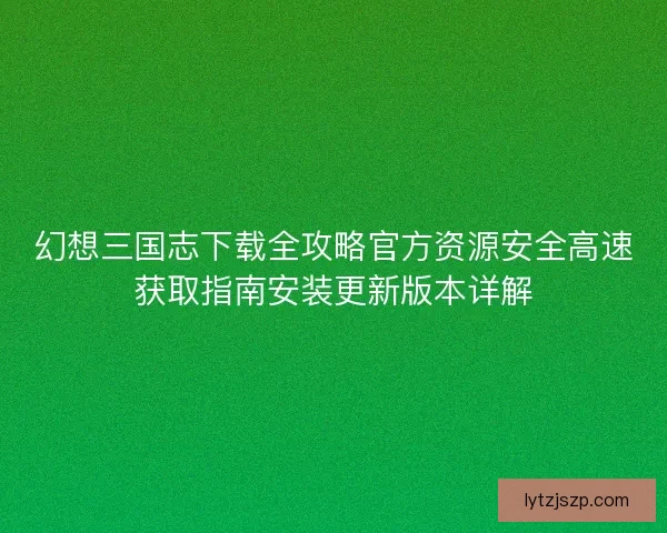 幻想三国志下载全攻略官方资源安全高速获取指南安装更新版本详解