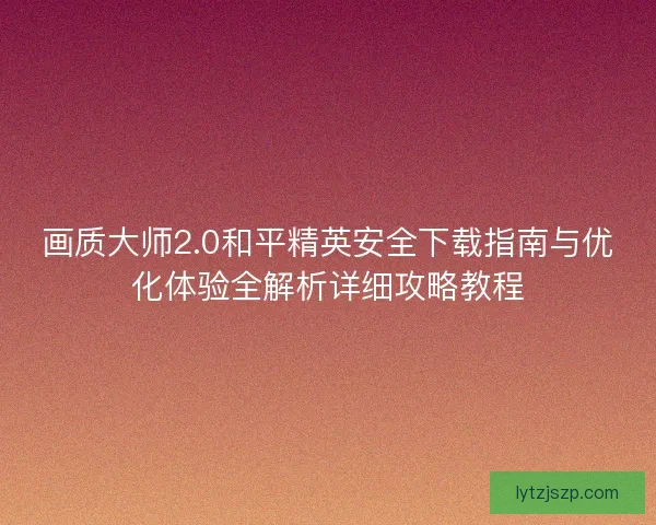 画质大师2.0和平精英安全下载指南与优化体验全解析详细攻略教程 画质大师2.0和平精英安全下载指南与优化体验全解析详细攻略教程