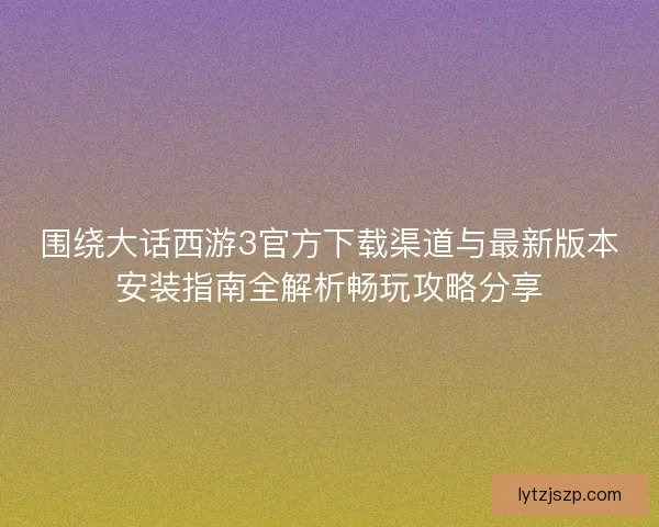 围绕大话西游3官方下载渠道与最新版本安装指南全解析畅玩攻略分享
