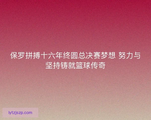 保罗拼搏十六年终圆总决赛梦想 努力与坚持铸就篮球传奇 保罗拼搏十六年终圆总决赛梦想 努力与坚持铸就篮球传奇