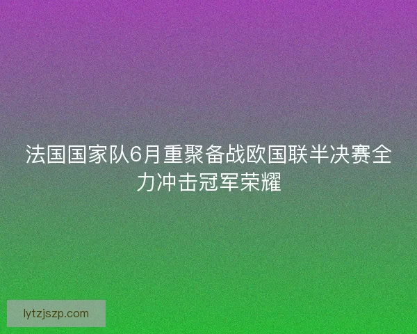 法国国家队6月重聚备战欧国联半决赛全力冲击冠军荣耀 法国国家队6月重聚备战欧国联半决赛全力冲击冠军荣耀