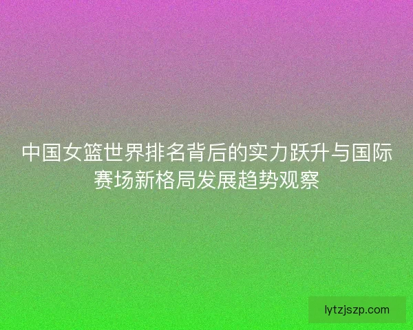 中国女篮世界排名背后的实力跃升与国际赛场新格局发展趋势观察