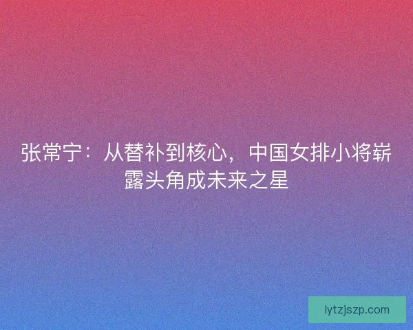 张常宁：从替补到核心，中国女排小将崭露头角成未来之星