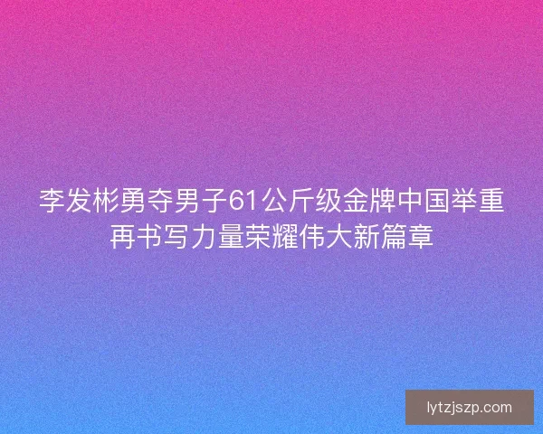 李发彬勇夺男子61公斤级金牌中国举重再书写力量荣耀伟大新篇章