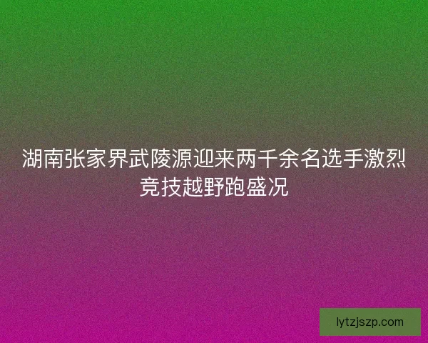 湖南张家界武陵源迎来两千余名选手激烈竞技越野跑盛况