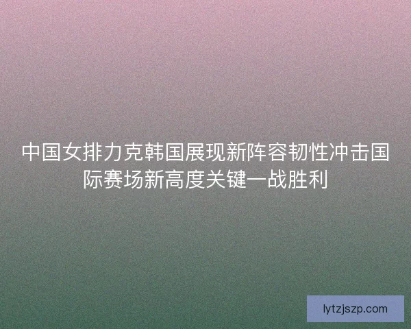 中国女排力克韩国展现新阵容韧性冲击国际赛场新高度关键一战胜利