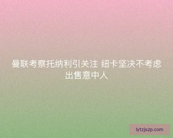 曼联考察托纳利引关注 纽卡坚决不考虑出售意中人