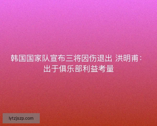 韩国国家队宣布三将因伤退出 洪明甫：出于俱乐部利益考量