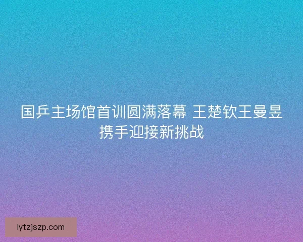 国乒主场馆首训圆满落幕 王楚钦王曼昱携手迎接新挑战