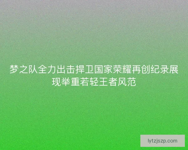 梦之队全力出击捍卫国家荣耀再创纪录展现举重若轻王者风范 梦之队全力出击捍卫国家荣耀再创纪录展现举重若轻王者风范