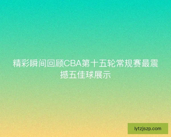 精彩瞬间回顾CBA第十五轮常规赛最震撼五佳球展示 精彩瞬间回顾CBA第十五轮常规赛最震撼五佳球展示