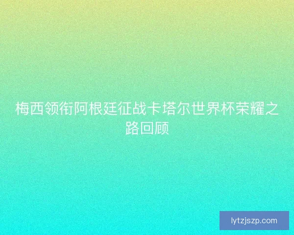 梅西领衔阿根廷征战卡塔尔世界杯荣耀之路回顾