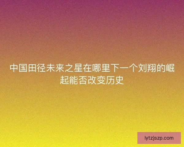 中国田径未来之星在哪里下一个刘翔的崛起能否改变历史