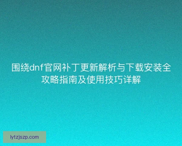 围绕dnf官网补丁更新解析与下载安装全攻略指南及使用技巧详解
