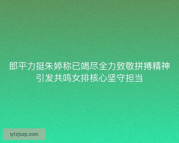 郎平力挺朱婷称已竭尽全力致敬拼搏精神引发共鸣女排核心坚守担当