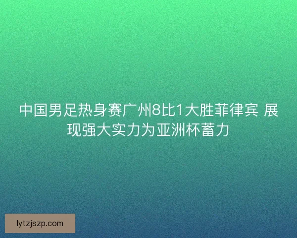中国男足热身赛广州8比1大胜菲律宾 展现强大实力为亚洲杯蓄力