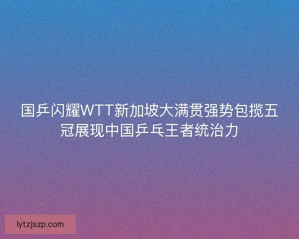 国乒闪耀WTT新加坡大满贯强势包揽五冠展现中国乒乓王者统治力