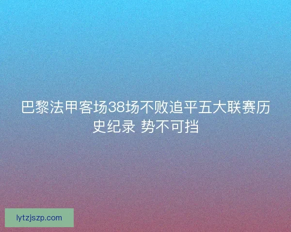 巴黎法甲客场38场不败追平五大联赛历史纪录 势不可挡