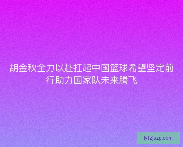 胡金秋全力以赴扛起中国篮球希望坚定前行助力国家队未来腾飞