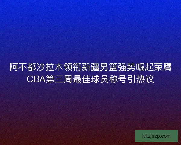 阿不都沙拉木领衔新疆男篮强势崛起荣膺CBA第三周最佳球员称号引热议