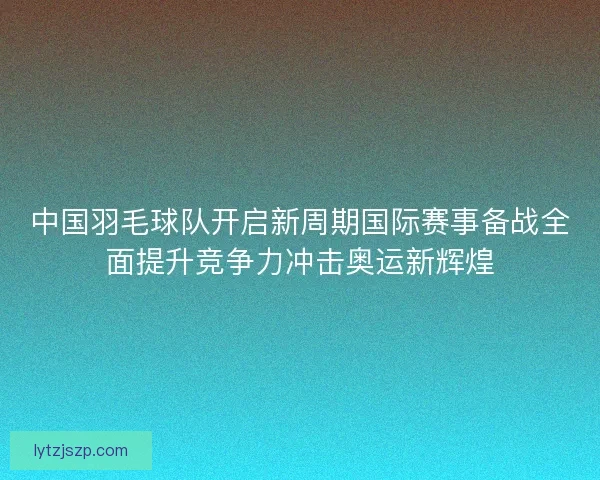 中国羽毛球队开启新周期国际赛事备战全面提升竞争力冲击奥运新辉煌