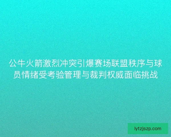 公牛火箭激烈冲突引爆赛场联盟秩序与球员情绪受考验管理与裁判权威面临挑战