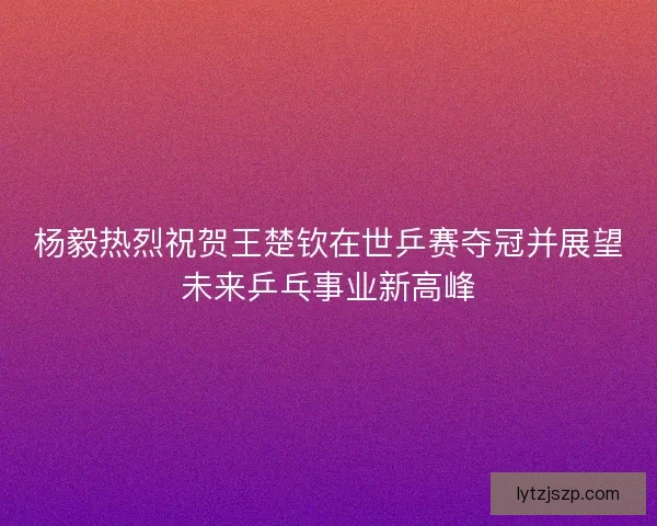 杨毅热烈祝贺王楚钦在世乒赛夺冠并展望未来乒乓事业新高峰