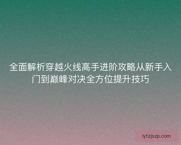 全面解析穿越火线高手进阶攻略从新手入门到巅峰对决全方位提升技巧