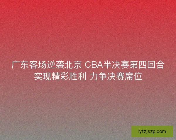广东客场逆袭北京 CBA半决赛第四回合实现精彩胜利 力争决赛席位