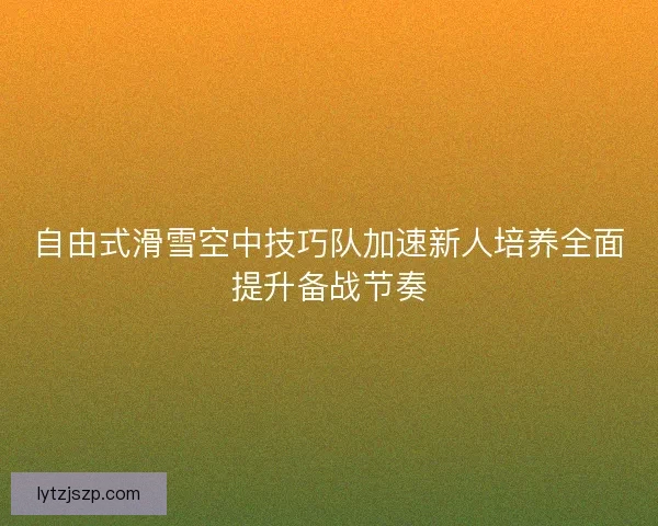 自由式滑雪空中技巧队加速新人培养全面提升备战节奏