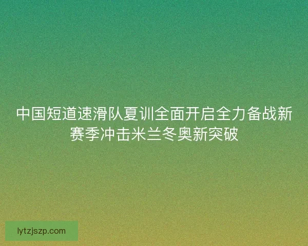 中国短道速滑队夏训全面开启全力备战新赛季冲击米兰冬奥新突破