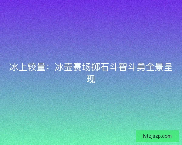冰上较量：冰壶赛场掷石斗智斗勇全景呈现